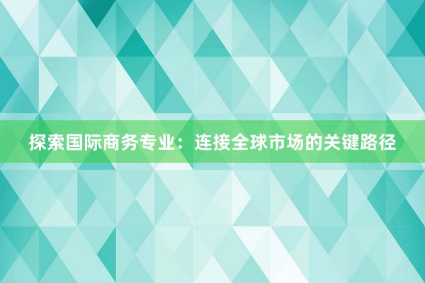 探索国际商务专业：连接全球市场的关键路径